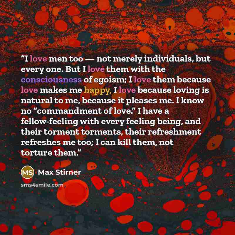 “I love men too — not merely individuals, but every one. But I love them with the consciousness of egoism; I love them because love makes me happy, I love because loving is natural to me, because it pleases me. I know no “commandment of love.” I have a fellow-feeling with every feeling being, and…” quote by Max Stirner