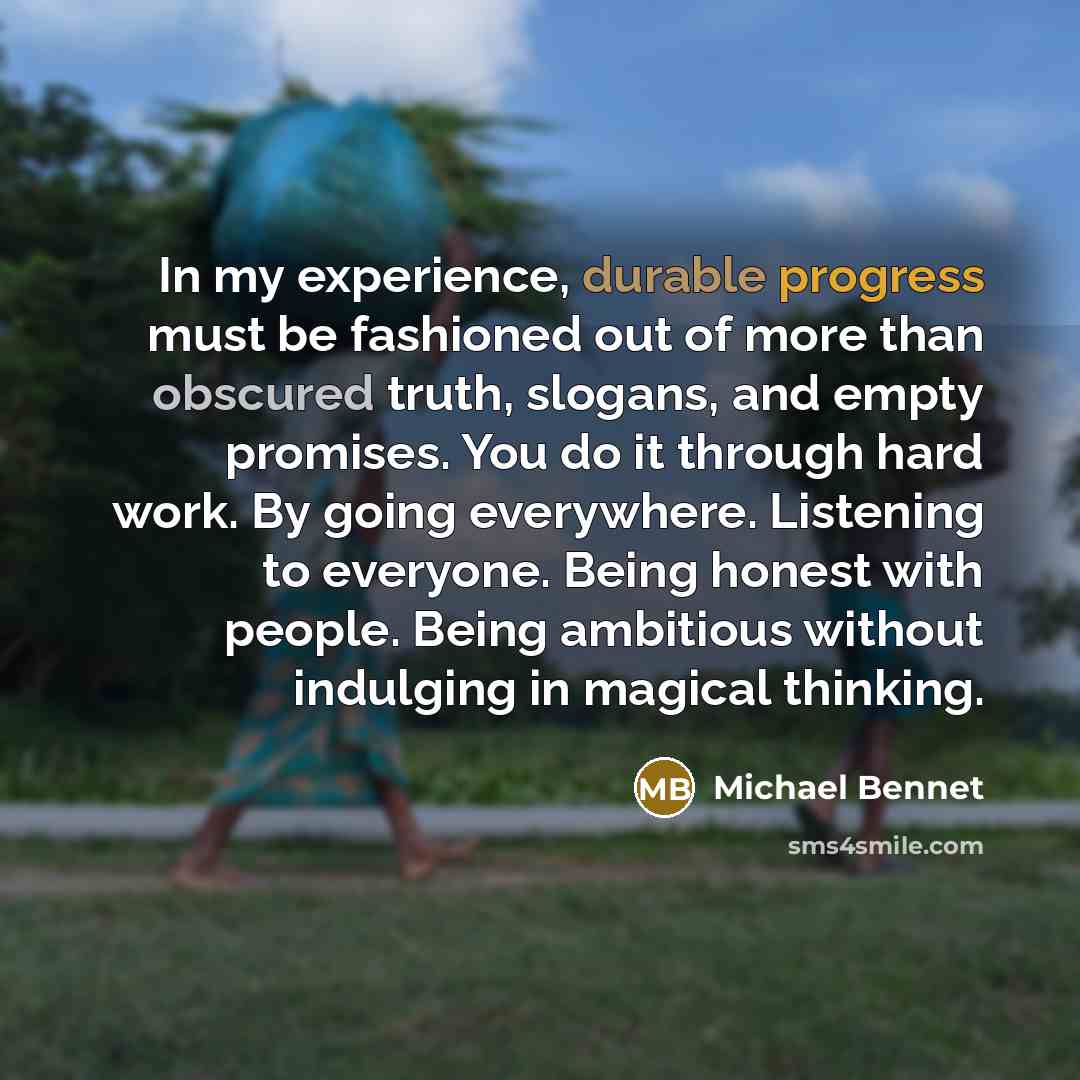 “In my experience, durable progress must be fashioned out of more than obscured truth, slogans, and empty promises. You do it through hard work. By going everywhere. Listening to everyone. Being honest with people. Being ambitious without indulging in magical thinking.” quote by Michael Bennet