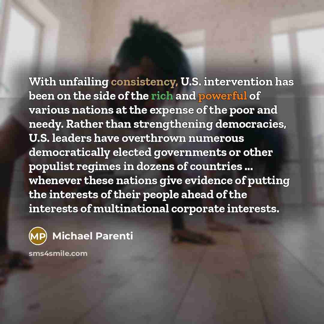 “With unfailing consistency, U.S. intervention has been on the side of the rich and powerful of various nations at the expense of the poor and needy. Rather than strengthening democracies, U.S. leaders have overthrown numerous democratically elected governments or other populist regimes in dozens…” quote by Michael Parenti