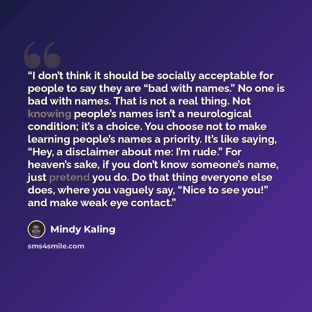 “I don’t think it should be socially acceptable for people to say they are “bad with names.” No one is bad with names. That is not a real thing. Not knowing people’s names isn’t a neurological condition; it’s a choice. You choose not to make learning people’s names a priority. It’s like saying…” quote by Mindy Kaling