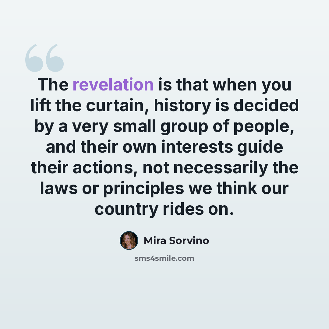 “The revelation is that when you lift the curtain, history is decided by a very small group of people, and their own interests guide their actions, not necessarily the laws or principles we think our country rides on.” quote by Mira Sorvino