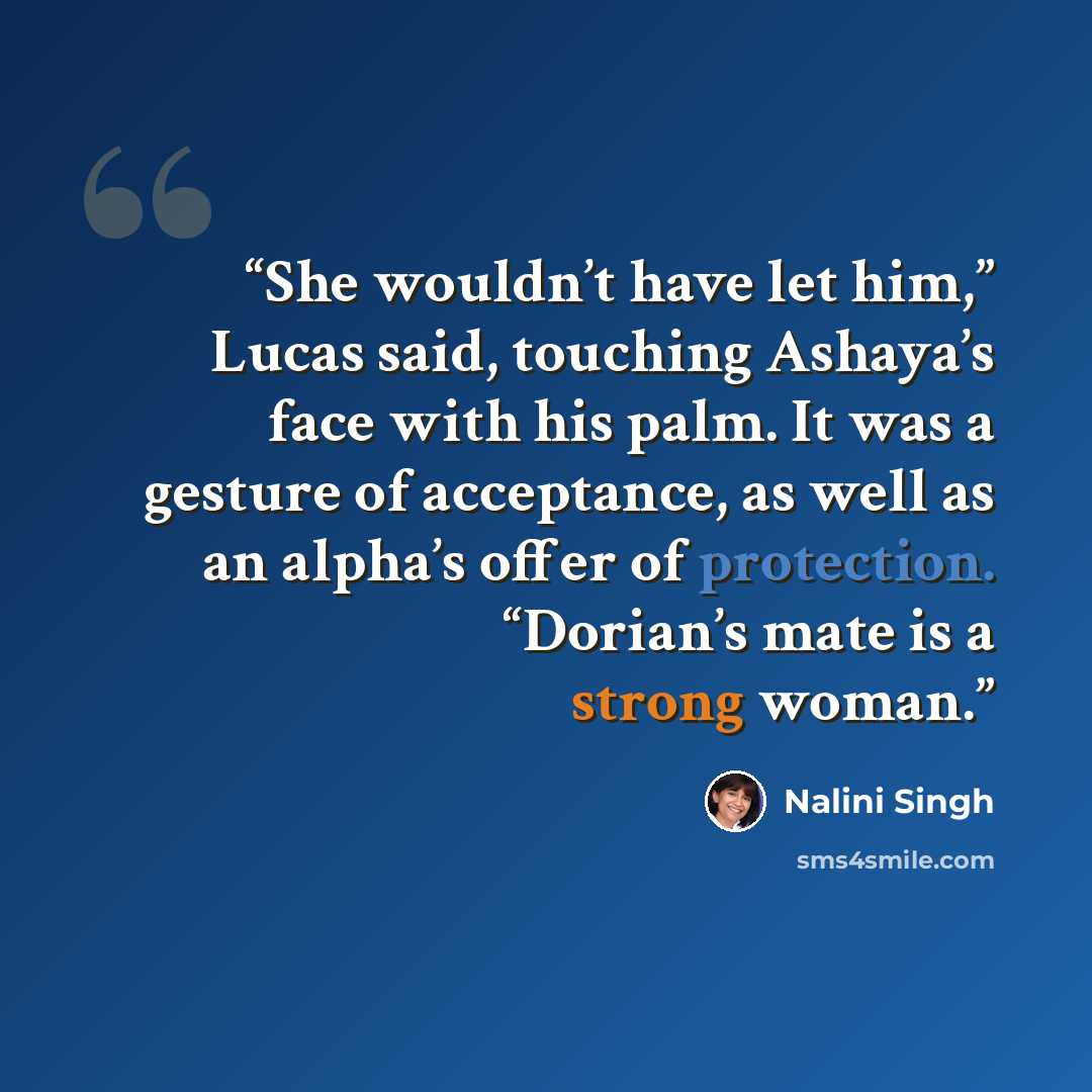 “She wouldn’t have let him,” Lucas said, touching Ashaya’s face with his palm. It was a gesture of acceptance, as well as an alpha’s offer of protection. “Dorian’s mate is a strong woman.” quote by Nalini Singh