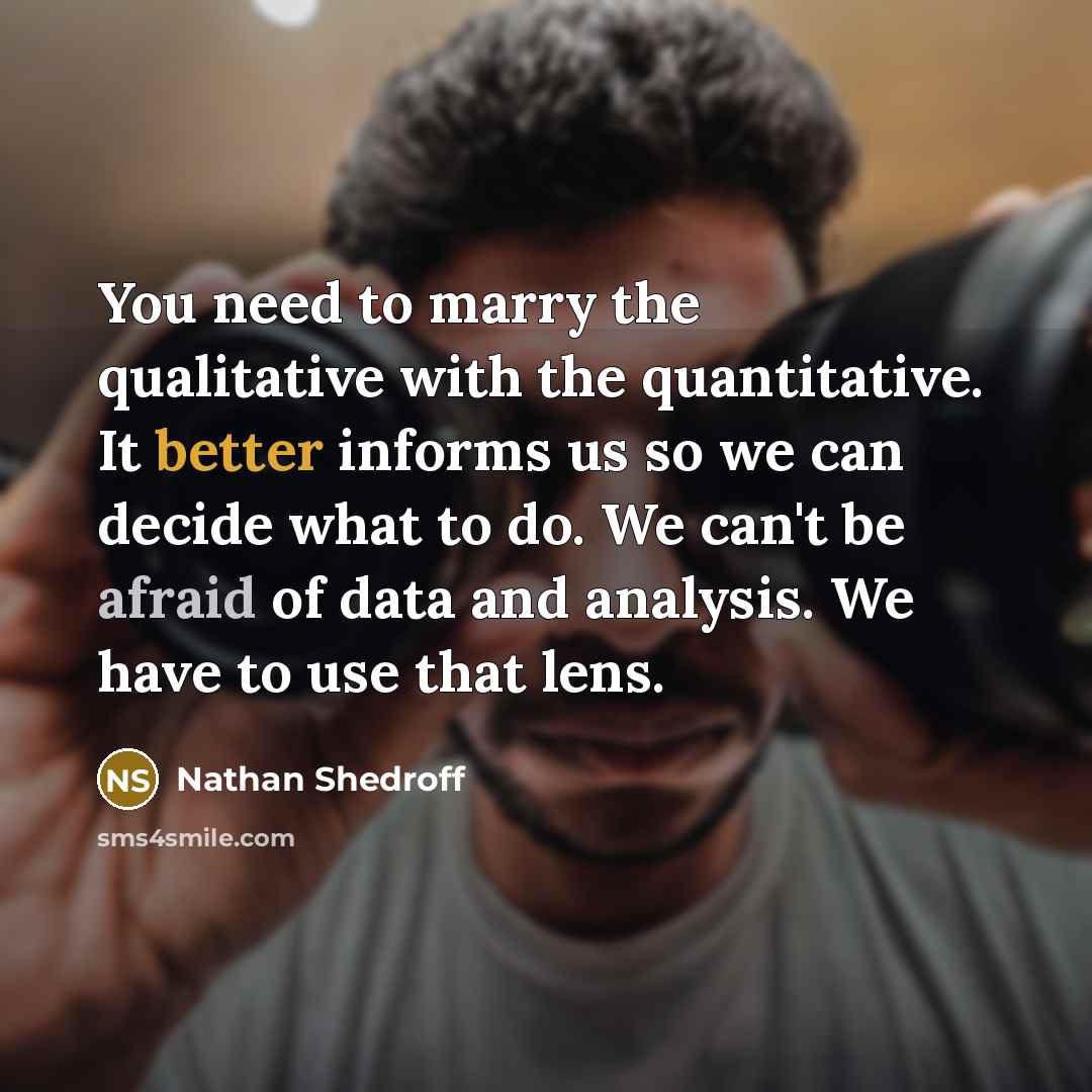 “You need to marry the qualitative with the quantitative. It better informs us so we can decide what to do. We can't be afraid of data and analysis. We have to use that lens.” quote by Nathan Shedroff