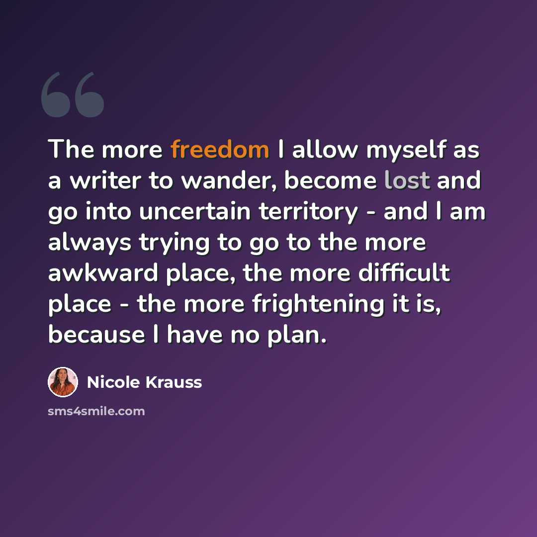 “The more freedom I allow myself as a writer to wander, become lost and go into uncertain territory - and I am always trying to go to the more awkward place, the more difficult place - the more frightening it is, because I have no plan.” quote by Nicole Krauss