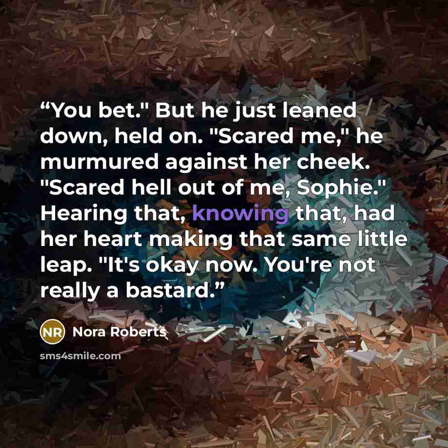 “You bet." But he just leaned down, held on. "Scared me," he murmured against her cheek. "Scared hell out of me, Sophie." Hearing that, knowing that, had her heart making that same little leap. "It's okay now. You're not really a bastard.” quote by Nora Roberts