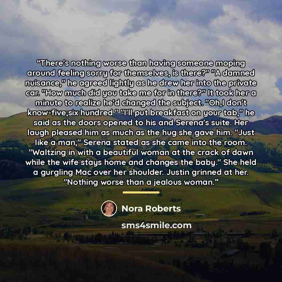 “There's nothing worse than having someone moping around feeling sorry for themselves, is there?" "A damned nuisance," he agreed lightly as he drew her into the private car. "How much did you take me for in there?" It took her a minute to realize he'd changed the subject. "Oh,I don't know-five,six…” quote by Nora Roberts