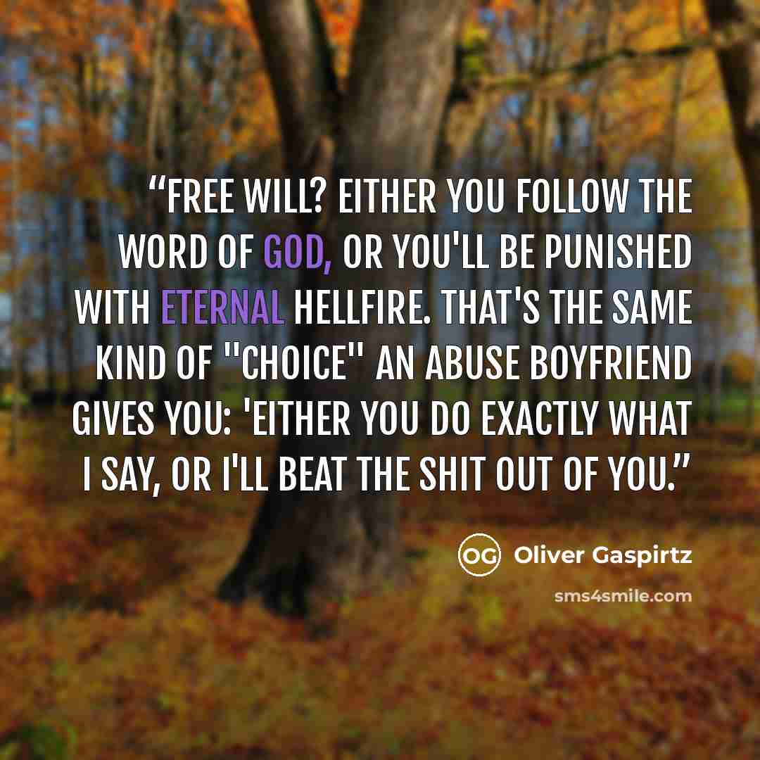 “Free will? Either you follow the word of God, or you'll be punished with eternal hellfire. That's the same kind of "choice" an abuse boyfriend gives you: 'Either you do exactly what I say, or I'll beat the shit out of you.” quote by Oliver Gaspirtz