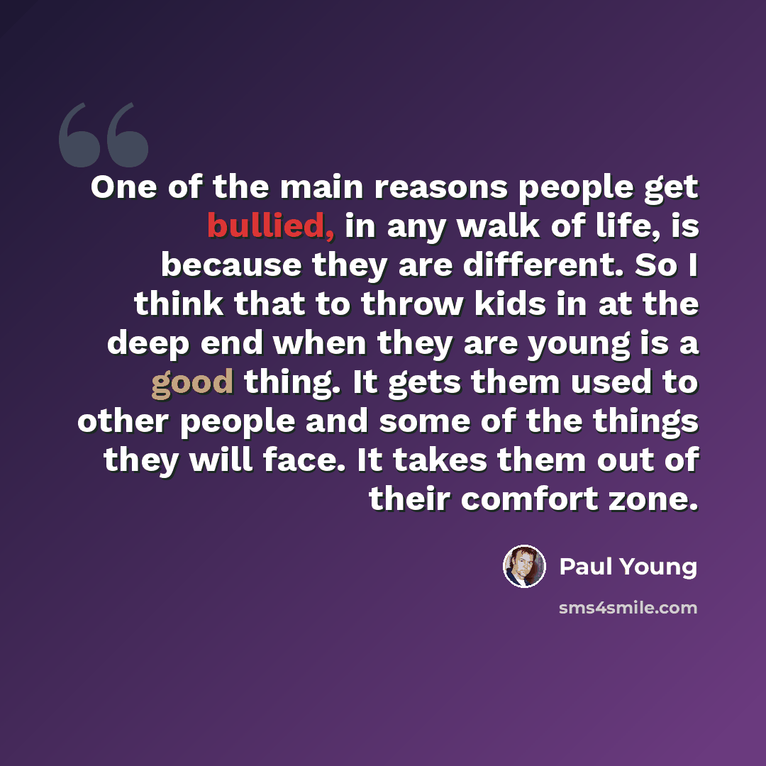 “One of the main reasons people get bullied, in any walk of life, is because they are different. So I think that to throw kids in at the deep end when they are young is a good thing. It gets them used to other people and some of the things they will face. It takes them out of their comfort zone.” quote by Paul Young