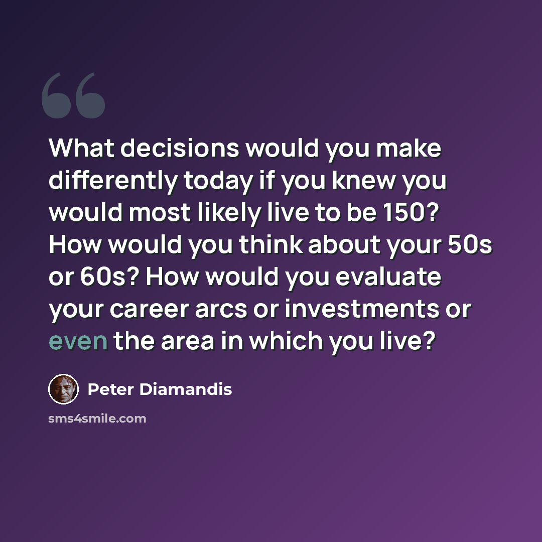 “What decisions would you make differently today if you knew you would most likely live to be 150? How would you think about your 50s or 60s? How would you evaluate your career arcs or investments or even the area in which you live?” quote by Peter Diamandis