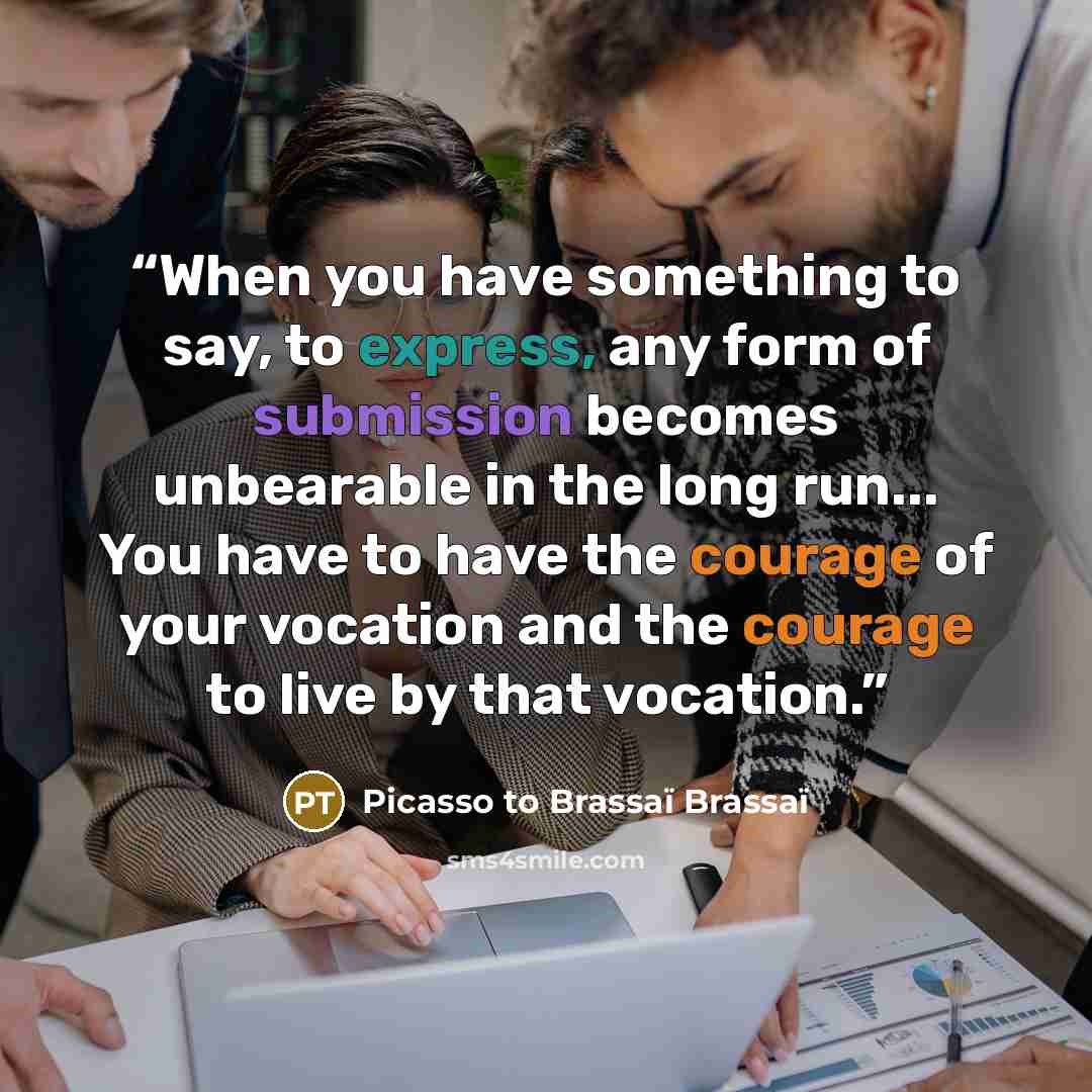 “When you have something to say, to express, any form of submission becomes unbearable in the long run... You have to have the courage of your vocation and the courage to live by that vocation.” quote by Picasso to Brassaï Brassaï
