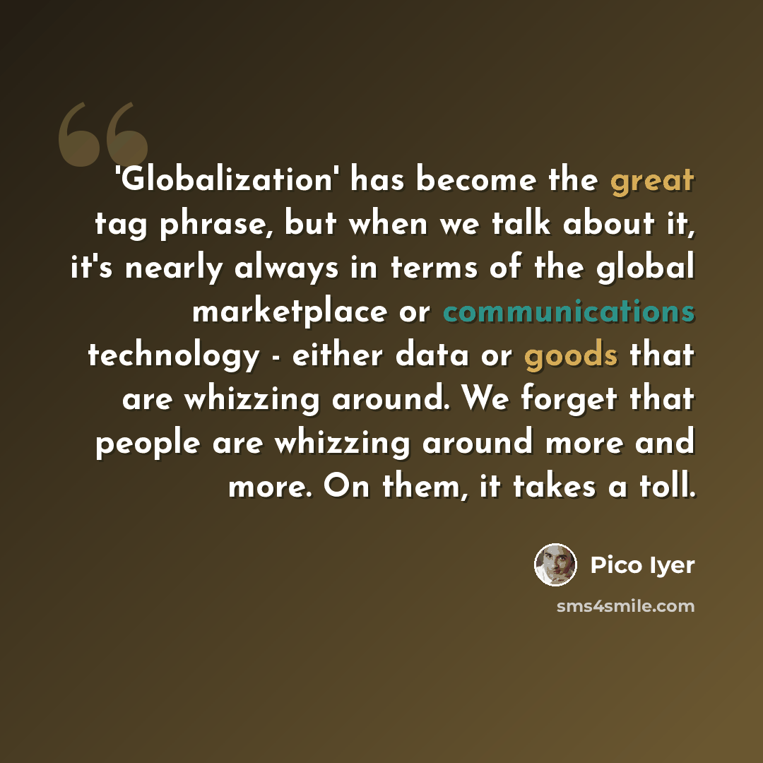 “'Globalization' has become the great tag phrase, but when we talk about it, it's nearly always in terms of the global marketplace or communications technology - either data or goods that are whizzing around. We forget that people are whizzing around more and more. On them, it takes a toll.” quote by Pico Iyer