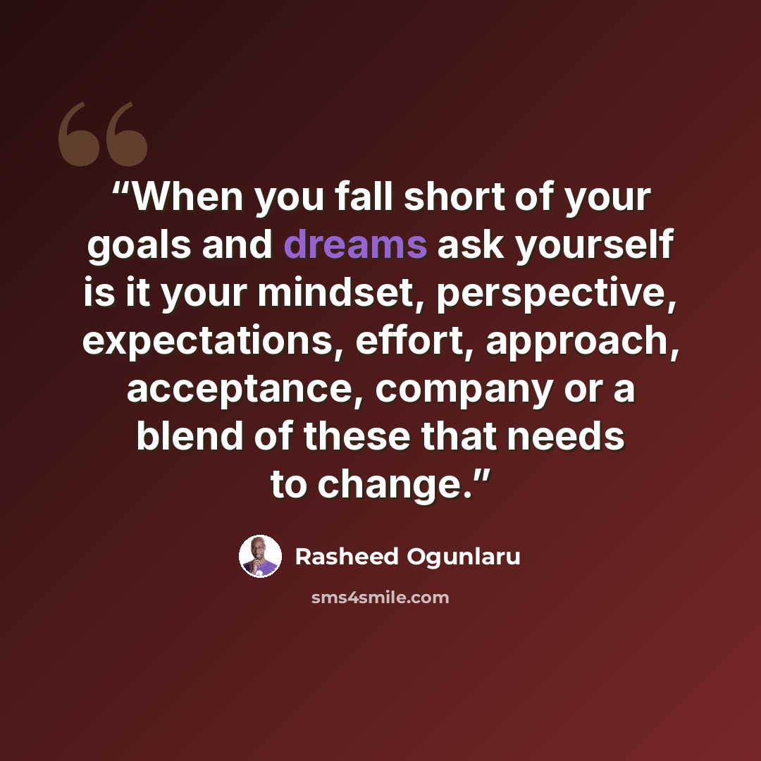 “When you fall short of your goals and dreams ask yourself is it your mindset, perspective, expectations, effort, approach, acceptance, company or a blend of these that needs to change.” quote by Rasheed Ogunlaru