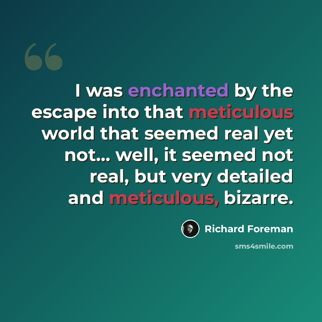 “I was enchanted by the escape into that meticulous world that seemed real yet not... well, it seemed not real, but very detailed and meticulous, bizarre.” quote by Richard Foreman