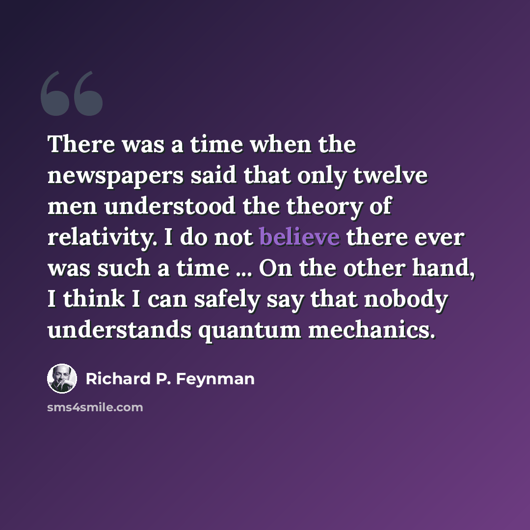 “There was a time when the newspapers said that only twelve men understood the theory of relativity. I do not believe there ever was such a time ... On the other hand, I think I can safely say that nobody understands quantum mechanics.” quote by Richard P. Feynman