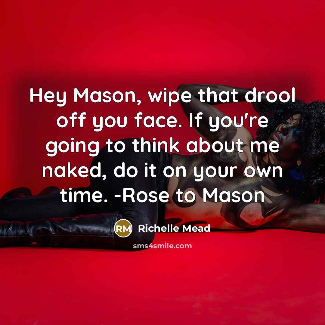 “Hey Mason, wipe that drool off you face. If you're going to think about me naked, do it on your own time. -Rose to Mason” quote by Richelle Mead