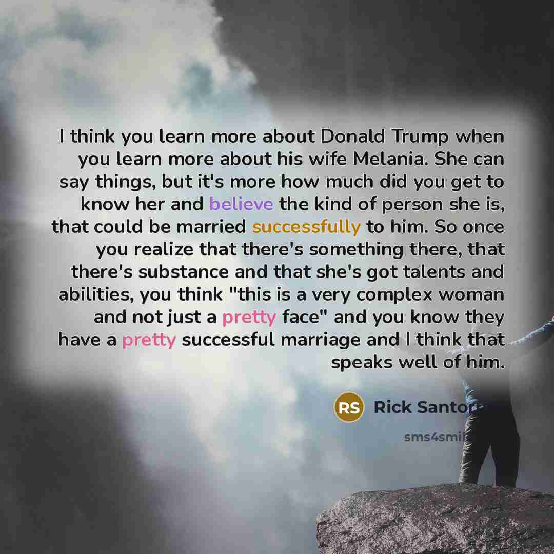 “I think you learn more about Donald Trump when you learn more about his wife Melania. She can say things, but it's more how much did you get to know her and believe the kind of person she is, that could be married successfully to him. So once you realize that there's something there, that there's…” quote by Rick Santorum