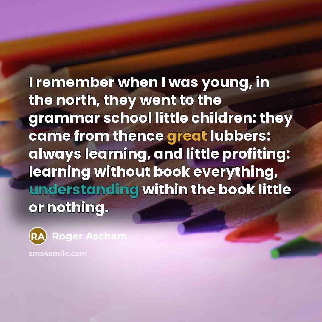 “I remember when I was young, in the north, they went to the grammar school little children: they came from thence great lubbers: always learning, and little profiting: learning without book everything, understanding within the book little or nothing.” quote by Roger Ascham