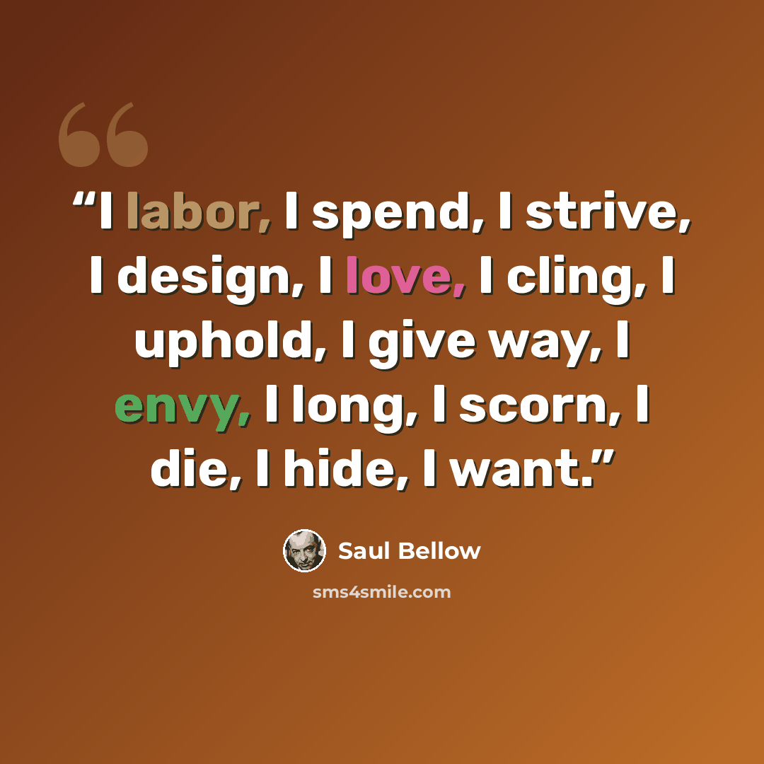 “I labor, I spend, I strive, I design, I love, I cling, I uphold, I give way, I envy, I long, I scorn, I die, I hide, I want.” quote by Saul Bellow