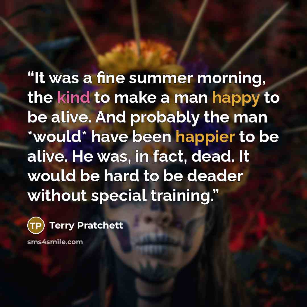 “It was a fine summer morning, the kind to make a man happy to be alive. And probably the man *would* have been happier to be alive. He was, in fact, dead. It would be hard to be deader without special training.” quote by Terry Pratchett