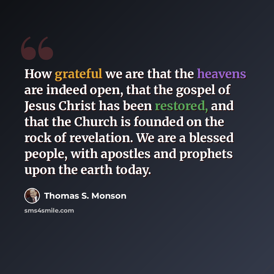 “How grateful we are that the heavens are indeed open, that the gospel of Jesus Christ has been restored, and that the Church is founded on the rock of revelation. We are a blessed people, with apostles and prophets upon the earth today.” quote by Thomas S. Monson