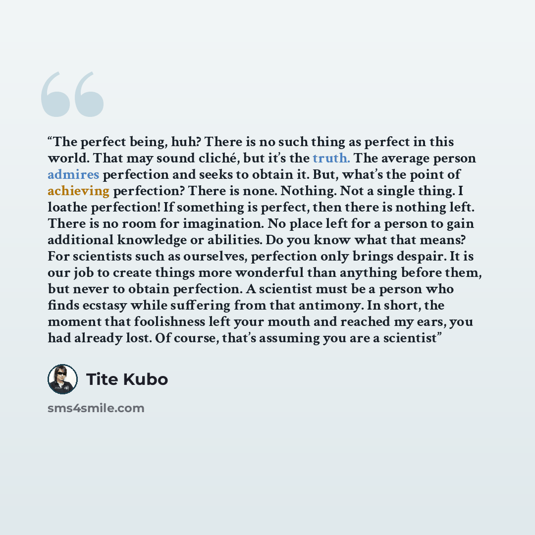 “The perfect being, huh? There is no such thing as perfect in this world. That may sound cliché, but it’s the truth. The average person admires perfection and seeks to obtain it. But, what’s the point of achieving perfection? There is none. Nothing. Not a single thing. I loathe perfection! If…” quote by Tite Kubo