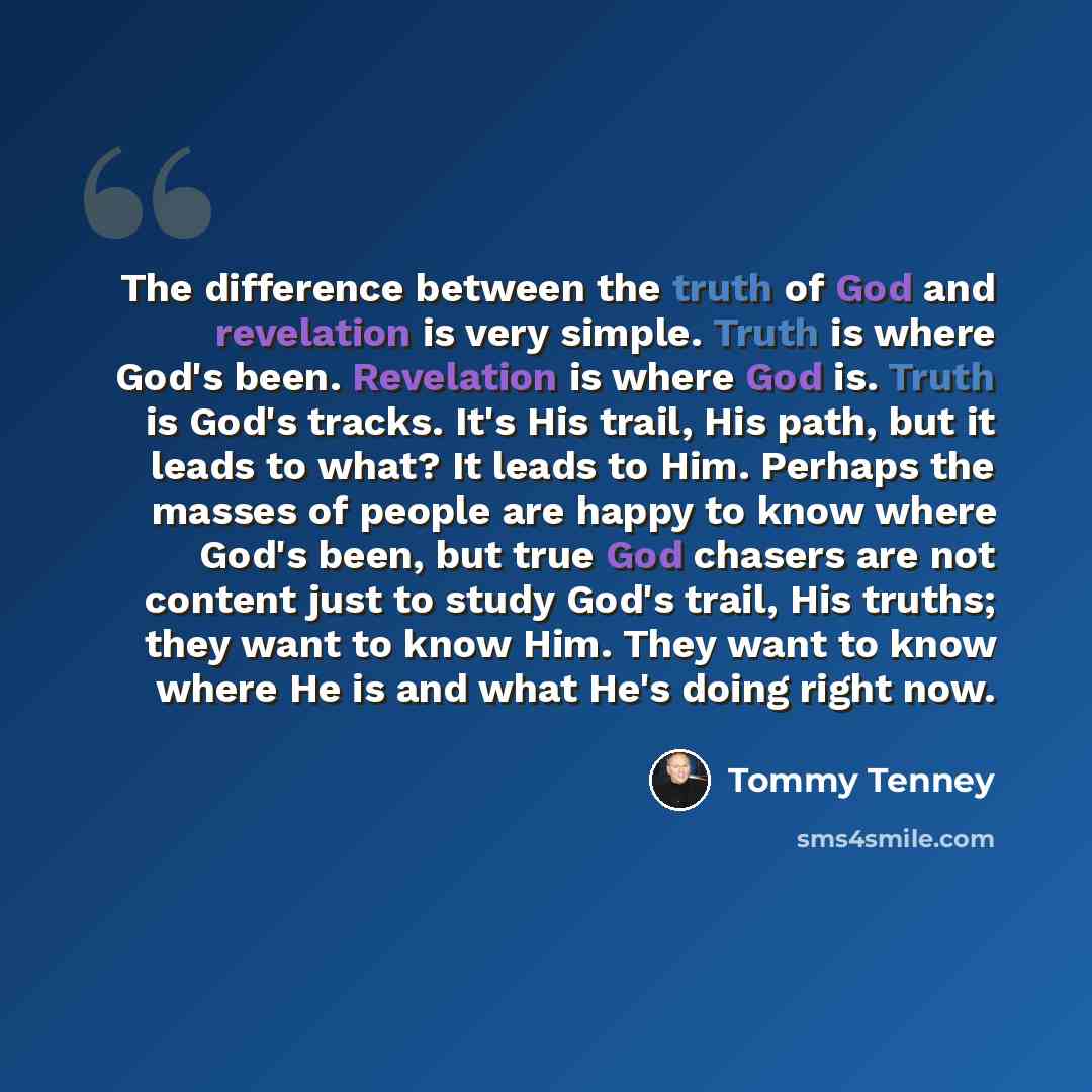 “The difference between the truth of God and revelation is very simple. Truth is where God's been. Revelation is where God is. Truth is God's tracks. It's His trail, His path, but it leads to what? It leads to Him. Perhaps the masses of people are happy to know where God's been, but true God…” quote by Tommy Tenney