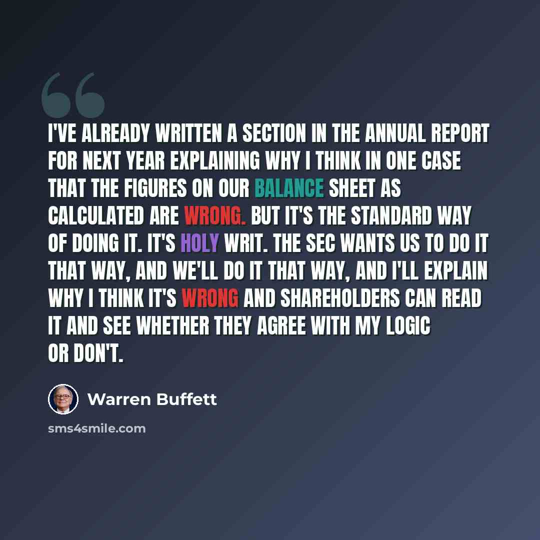 “I've already written a section in the annual report for next year explaining why I think in one case that the figures on our balance sheet as calculated are wrong. But it's the standard way of doing it. It's holy writ. The SEC wants us to do it that way, and we'll do it that way, and I'll explain…” quote by Warren Buffett