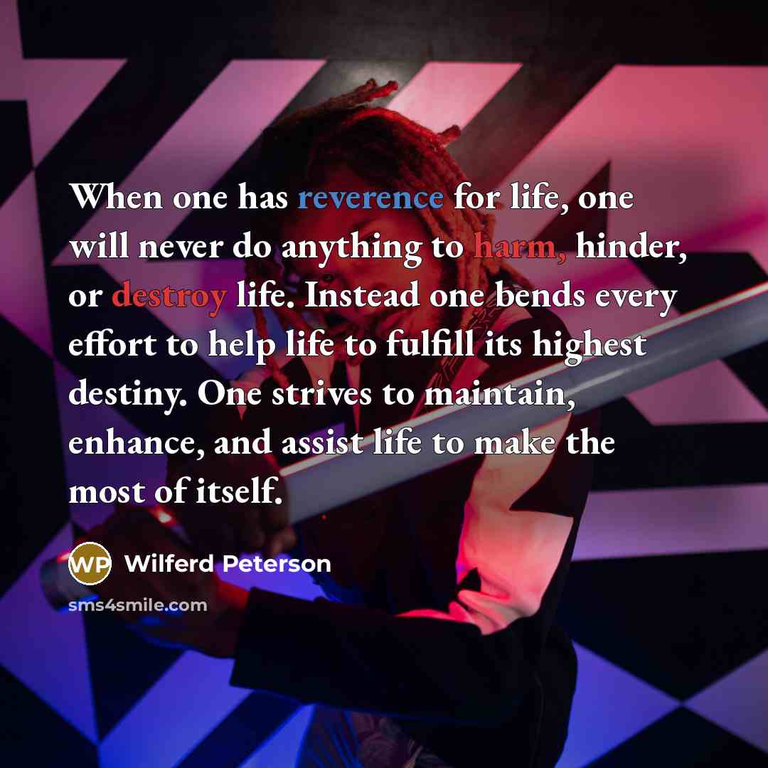 “When one has reverence for life, one will never do anything to harm, hinder, or destroy life. Instead one bends every effort to help life to fulfill its highest destiny. One strives to maintain, enhance, and assist life to make the most of itself.” quote by Wilferd Peterson
