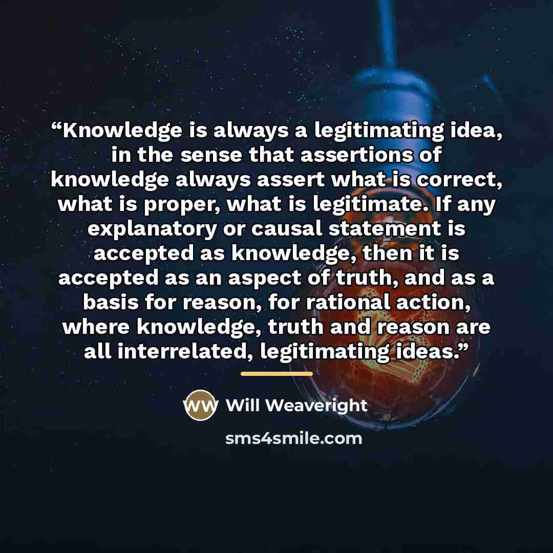 “Knowledge is always a legitimating idea, in the sense that assertions of knowledge always assert what is correct, what is proper, what is legitimate. If any explanatory or causal statement is accepted as knowledge, then it is accepted as an aspect of truth, and as a basis for reason, for rational…” quote by Will Weaveright