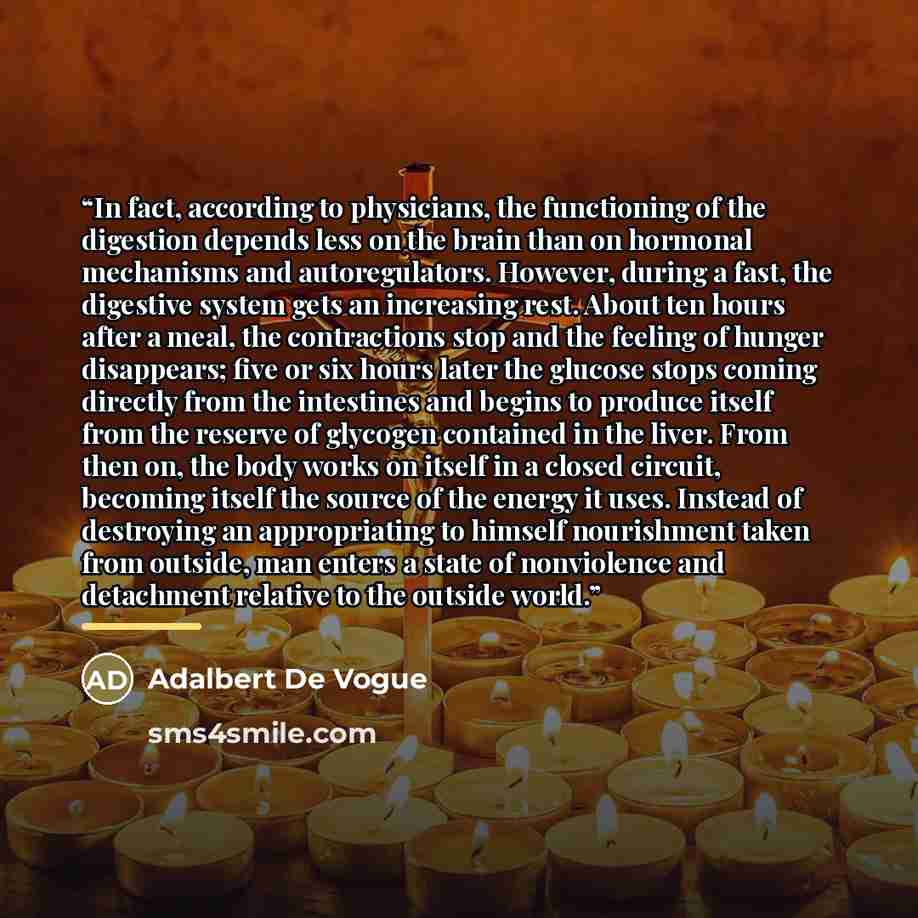 “In fact, according to physicians, the functioning of the digestion depends less on the brain than on hormonal mechanisms and autoregulators. However, during a fast, the digestive system gets an increasing rest. About ten hours after a meal, the contractions stop and the feeling of hunger…” quote by Adalbert De Vogue