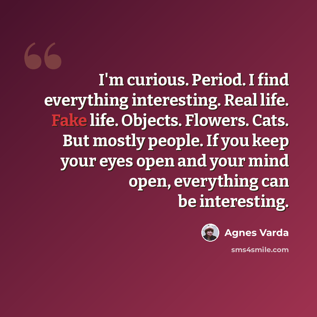 “I'm curious. Period. I find everything interesting. Real life. Fake life. Objects. Flowers. Cats. But mostly people. If you keep your eyes open and your mind open, everything can be interesting.” quote by Agnes Varda