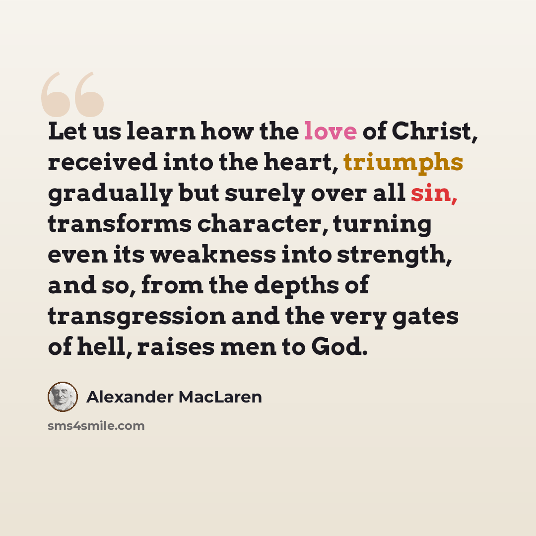 “Let us learn how the love of Christ, received into the heart, triumphs gradually but surely over all sin, transforms character, turning even its weakness into strength, and so, from the depths of transgression and the very gates of hell, raises men to God.” quote by Alexander MacLaren