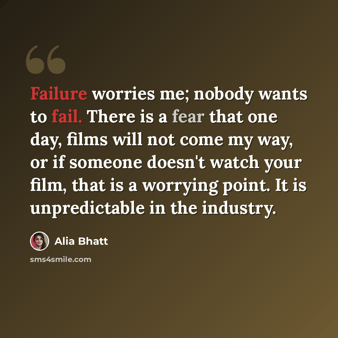 “Failure worries me; nobody wants to fail. There is a fear that one day, films will not come my way, or if someone doesn't watch your film, that is a worrying point. It is unpredictable in the industry.” quote by Alia Bhatt