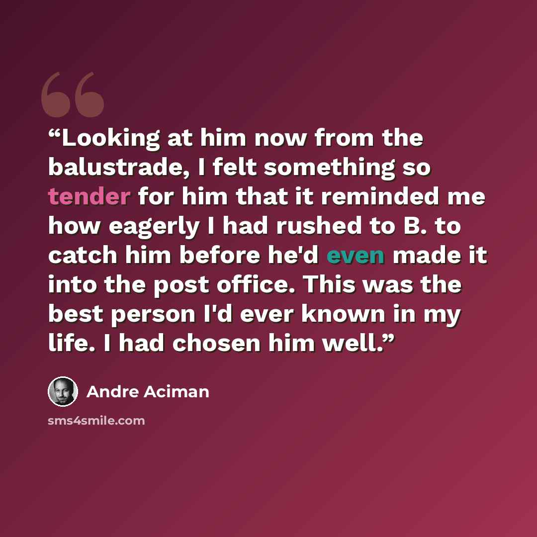“Looking at him now from the balustrade, I felt something so tender for him that it reminded me how eagerly I had rushed to B. to catch him before he'd even made it into the post office. This was the best person I'd ever known in my life. I had chosen him well.” quote by André Aciman