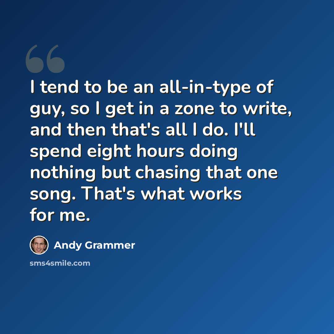 “I tend to be an all-in-type of guy, so I get in a zone to write, and then that's all I do. I'll spend eight hours doing nothing but chasing that one song. That's what works for me.” quote by Andy Grammer