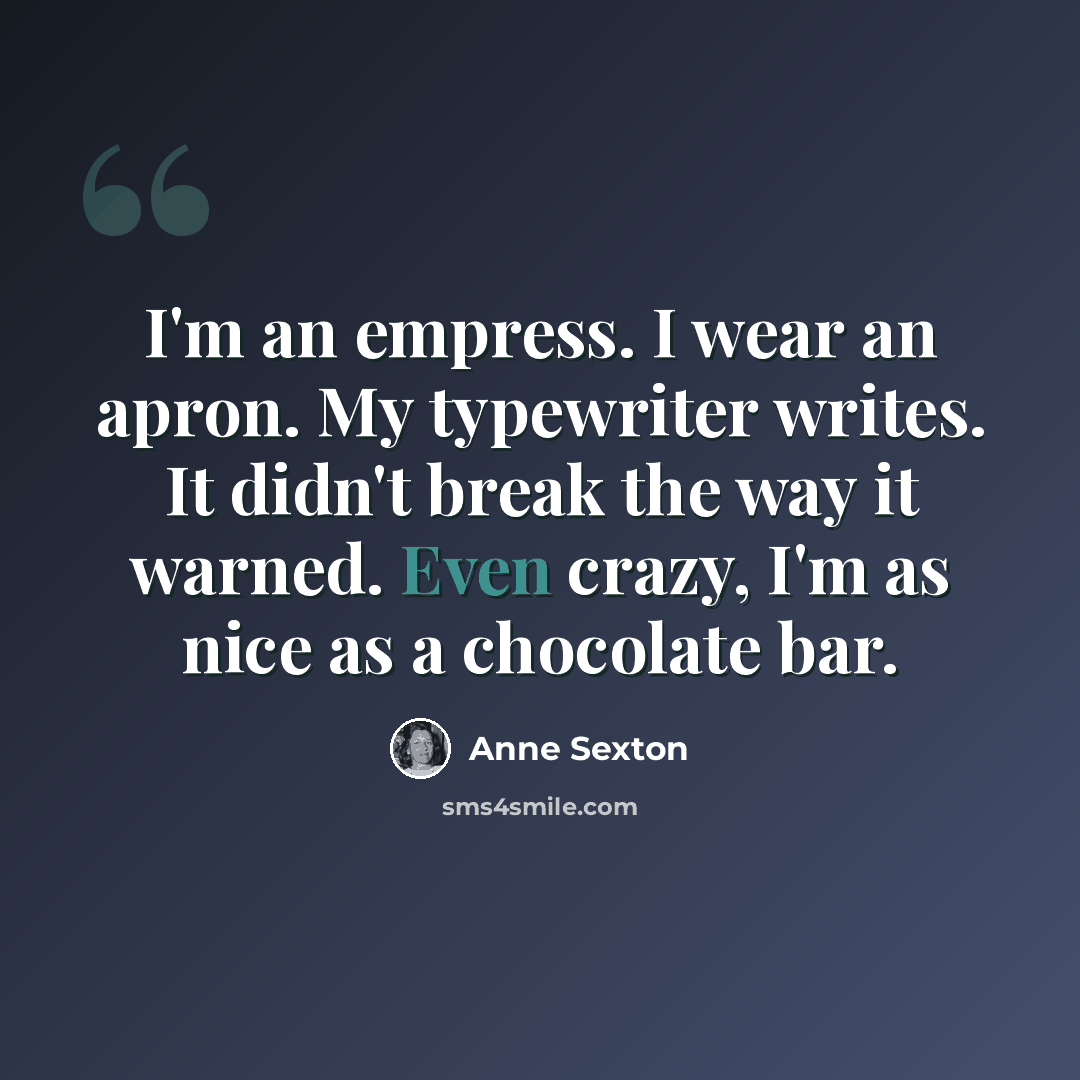 “I'm an empress. I wear an apron. My typewriter writes. It didn't break the way it warned. Even crazy, I'm as nice as a chocolate bar.” quote by Anne Sexton