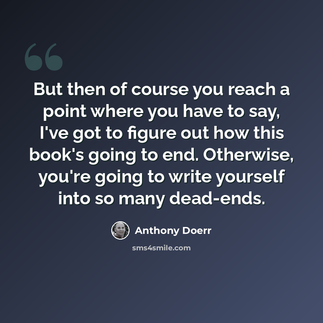 “But then of course you reach a point where you have to say, I've got to figure out how this book's going to end. Otherwise, you're going to write yourself into so many dead-ends.” quote by Anthony Doerr
