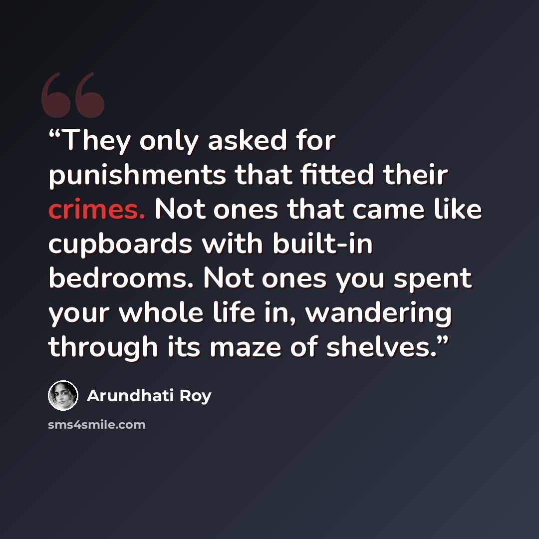 “They only asked for punishments that fitted their crimes. Not ones that came like cupboards with built-in bedrooms. Not ones you spent your whole life in, wandering through its maze of shelves.” quote by Arundhati Roy