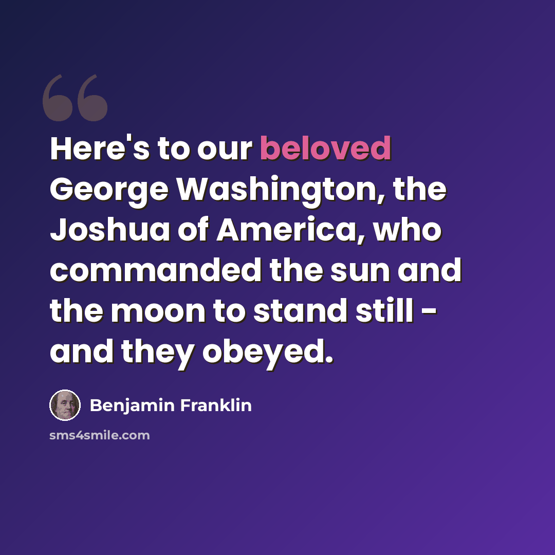 “Here's to our beloved George Washington, the Joshua of America, who commanded the sun and the moon to stand still - and they obeyed.” quote by Benjamin Franklin
