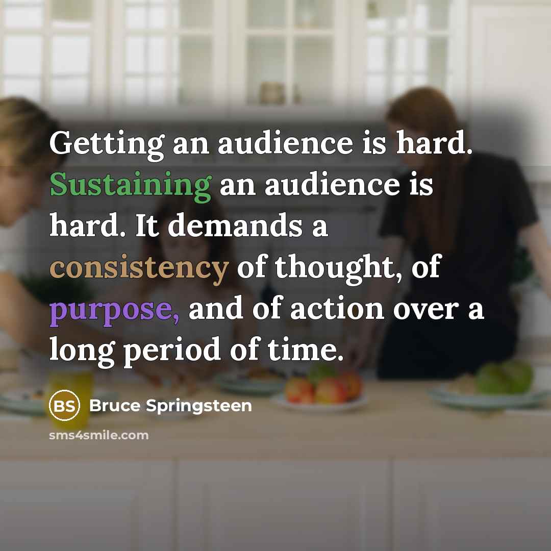 “Getting an audience is hard. Sustaining an audience is hard. It demands a consistency of thought, of purpose, and of action over a long period of time.” quote by Bruce Springsteen
