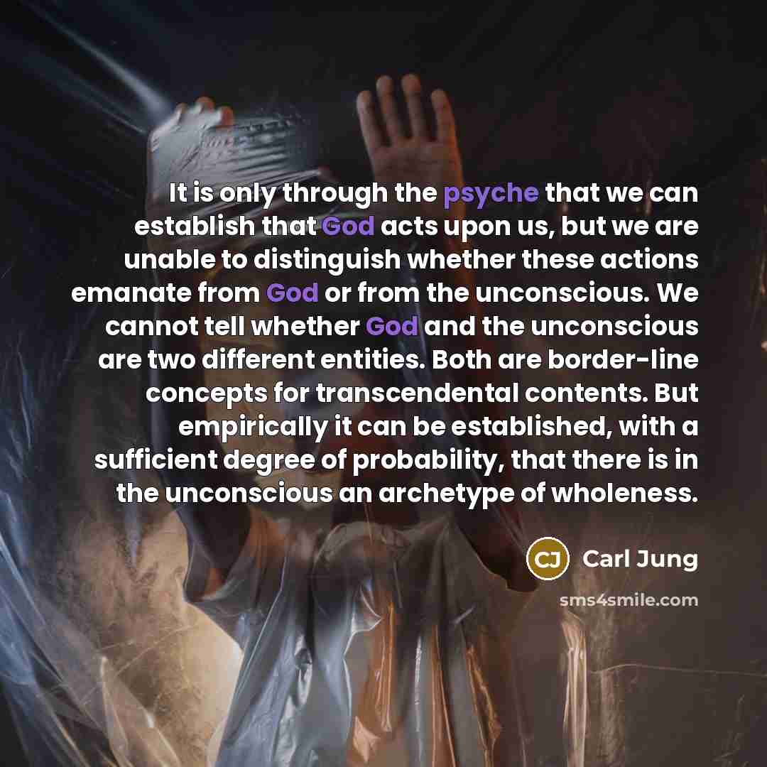 “It is only through the psyche that we can establish that God acts upon us, but we are unable to distinguish whether these actions emanate from God or from the unconscious. We cannot tell whether God and the unconscious are two different entities. Both are border-line concepts for transcendental…” quote by Carl Jung