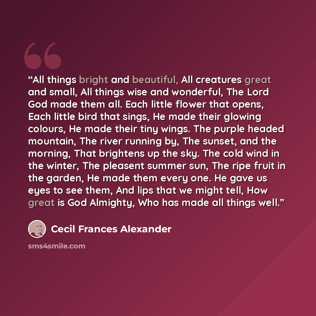 “All things bright and beautiful, All creatures great and small, All things wise and wonderful, The Lord God made them all. Each little flower that opens, Each little bird that sings, He made their glowing colours, He made their tiny wings. The purple headed mountain, The river running by, The…” quote by Cecil Frances Alexander