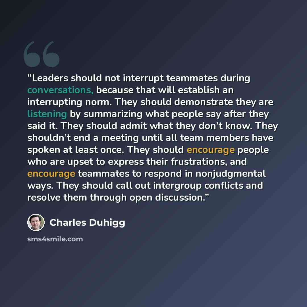 “Leaders should not interrupt teammates during conversations, because that will establish an interrupting norm. They should demonstrate they are listening by summarizing what people say after they said it. They should admit what they don’t know. They shouldn’t end a meeting until all team members…” quote by Charles Duhigg
