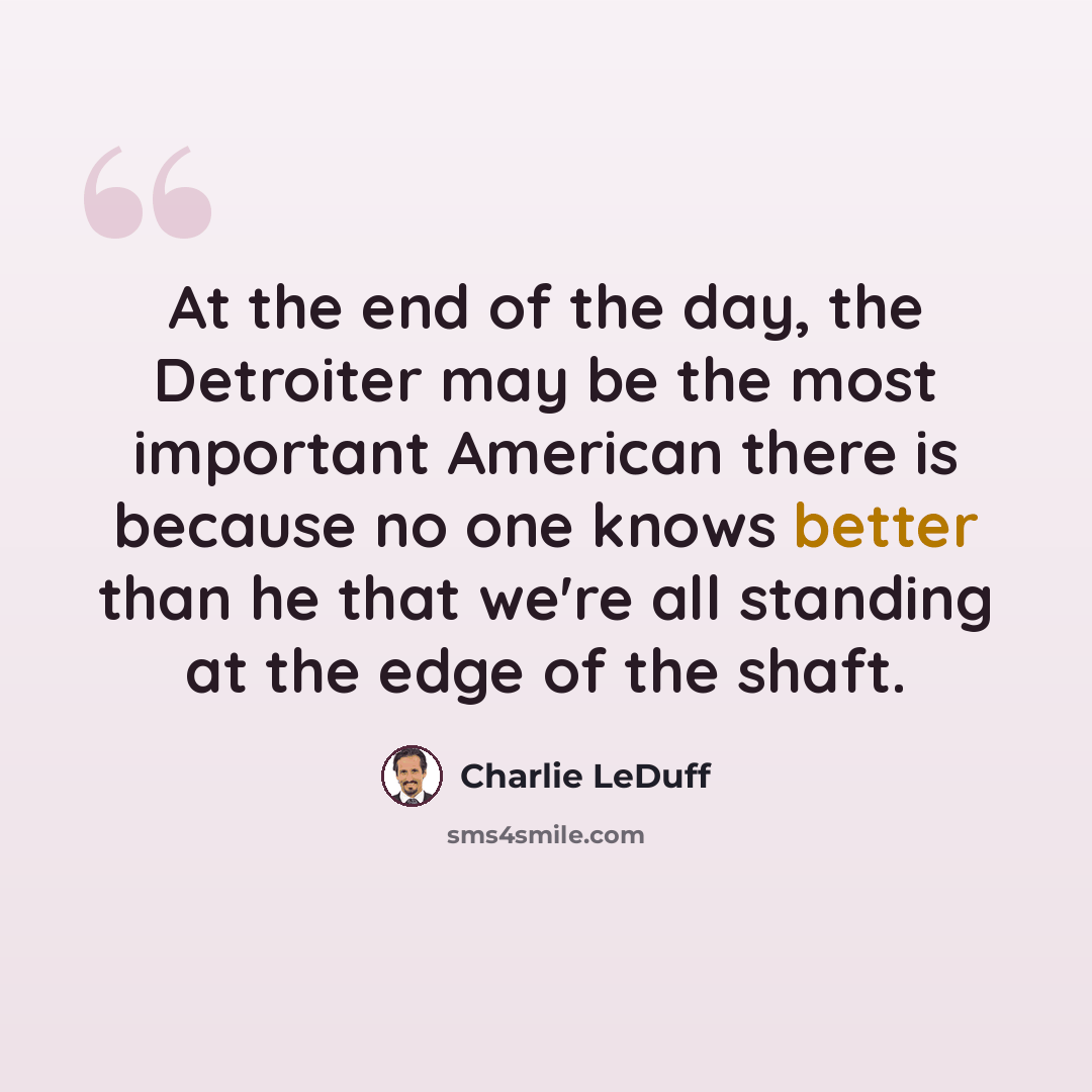 “At the end of the day, the Detroiter may be the most important American there is because no one knows better than he that we're all standing at the edge of the shaft.” quote by Charlie LeDuff