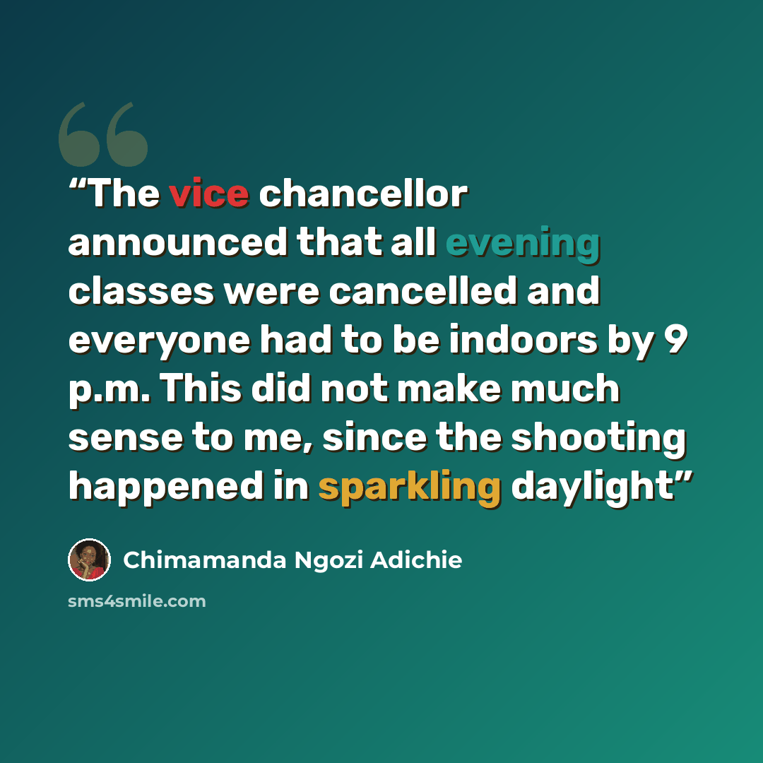 “The vice chancellor announced that all evening classes were cancelled and everyone had to be indoors by 9 p.m. This did not make much sense to me, since the shooting happened in sparkling daylight” quote by Chimamanda Ngozi Adichie