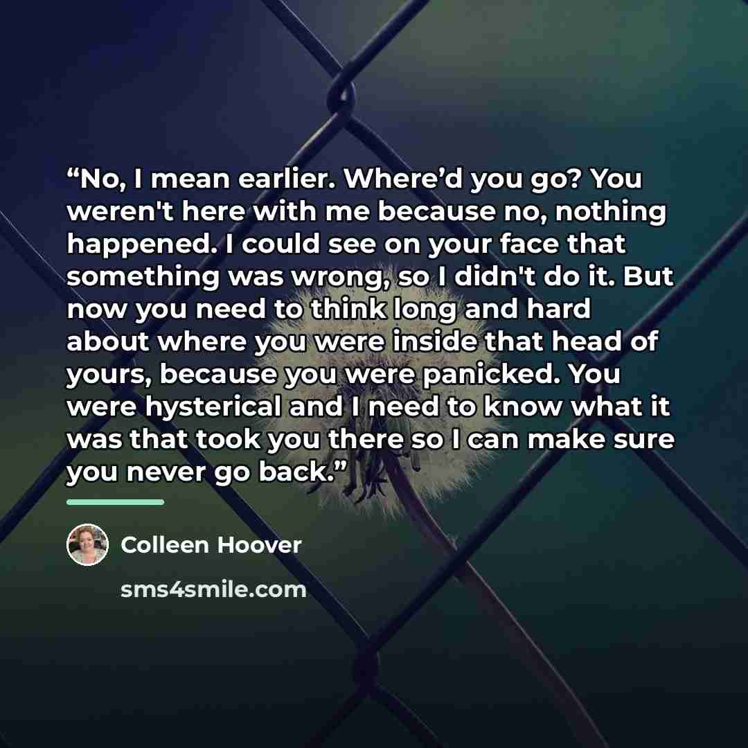 “No, I mean earlier. Where’d you go? You weren't here with me because no, nothing happened. I could see on your face that something was wrong, so I didn't do it. But now you need to think long and hard about where you were inside that head of yours, because you were panicked. You were hysterical…” quote by Colleen Hoover