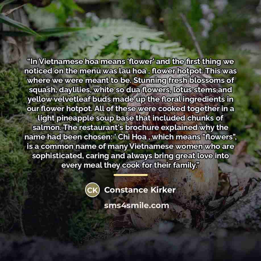 “In Vietnamese hoa means 'flower' and the first thing we noticed on the menu was lau hoa , flower hotpot. This was where we were meant to be. Stunning fresh blossoms of squash, daylilies, white so dua flowers, lotus stems and yellow velvetleaf buds made up the floral ingredients in our flower…” quote by Constance Kirker