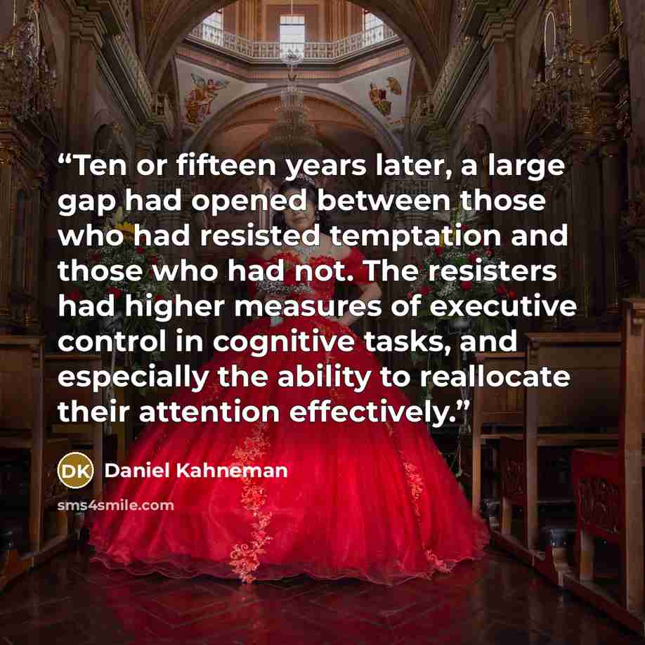 “Ten or fifteen years later, a large gap had opened between those who had resisted temptation and those who had not. The resisters had higher measures of executive control in cognitive tasks, and especially the ability to reallocate their attention effectively.” quote by Daniel Kahneman