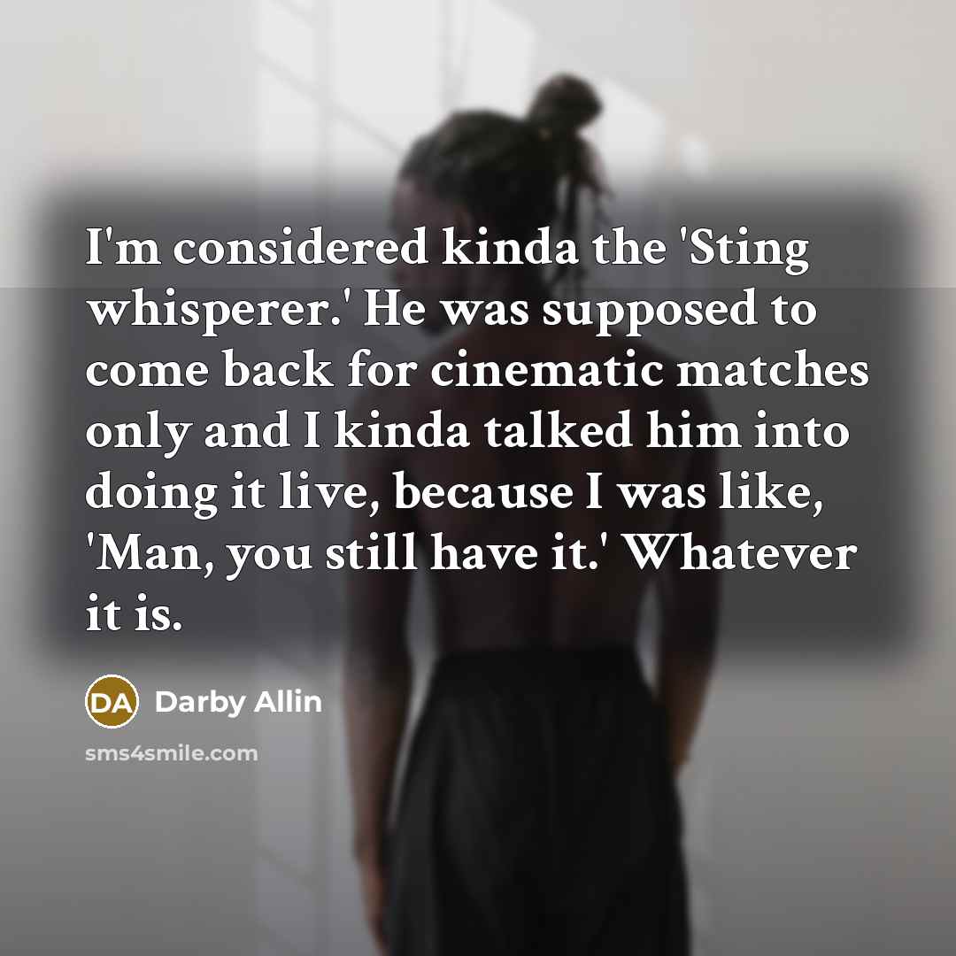 “I'm considered kinda the 'Sting whisperer.' He was supposed to come back for cinematic matches only and I kinda talked him into doing it live, because I was like, 'Man, you still have it.' Whatever it is.” quote by Darby Allin
