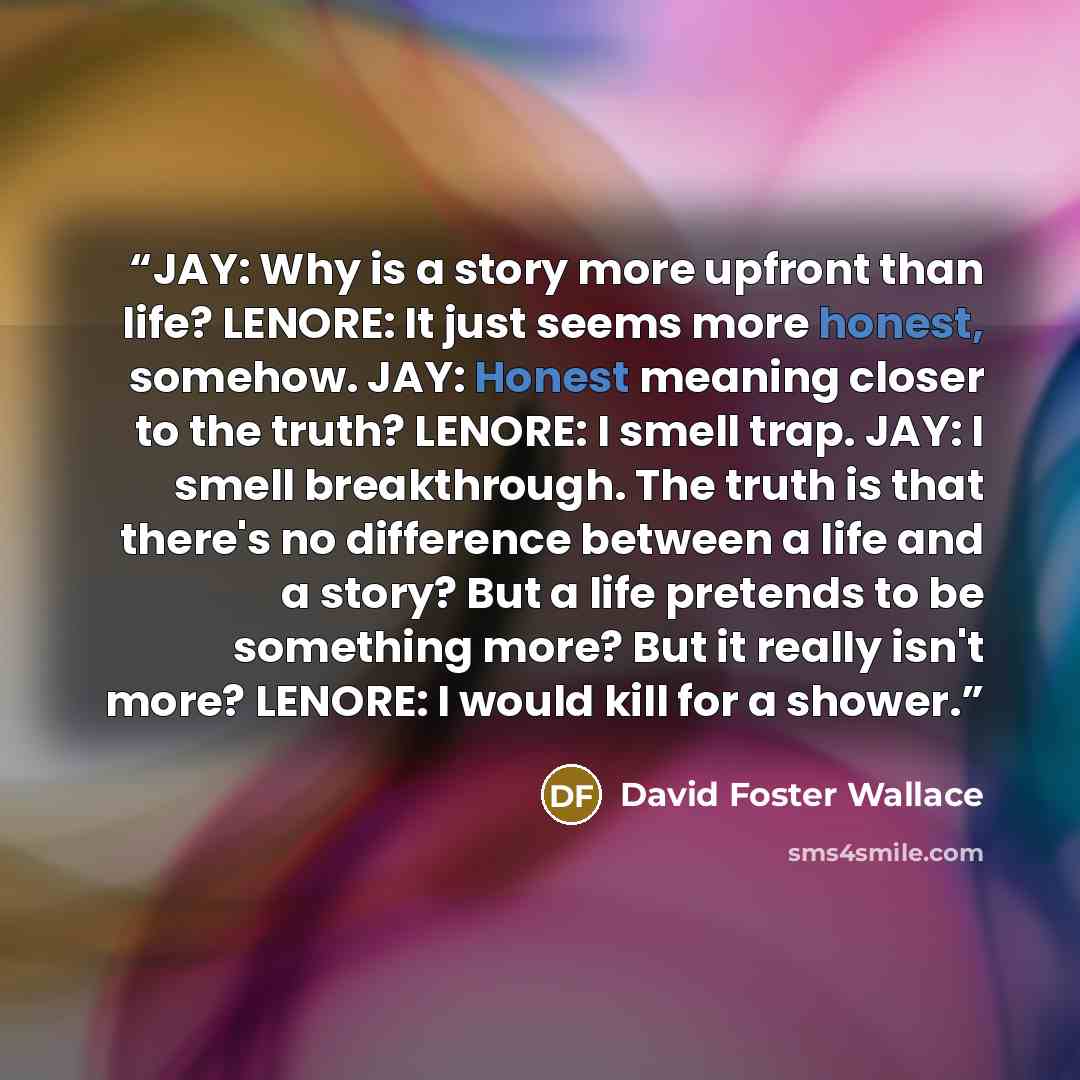 “JAY: Why is a story more upfront than life? LENORE: It just seems more honest, somehow. JAY: Honest meaning closer to the truth? LENORE: I smell trap. JAY: I smell breakthrough. The truth is that there's no difference between a life and a story? But a life pretends to be something more? But it…” quote by David Foster Wallace